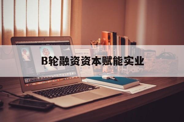 朔州市B轮融资资本赋能实业(b轮融资公司值得工作吗)