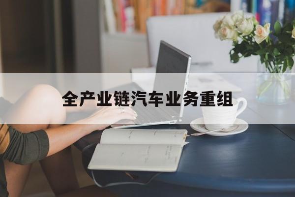 朔州市全产业链汽车业务重组(全产业链汽车业务重组的意义)